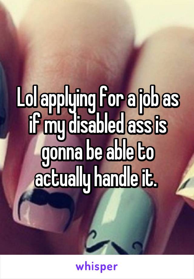 Lol applying for a job as if my disabled ass is gonna be able to actually handle it. 