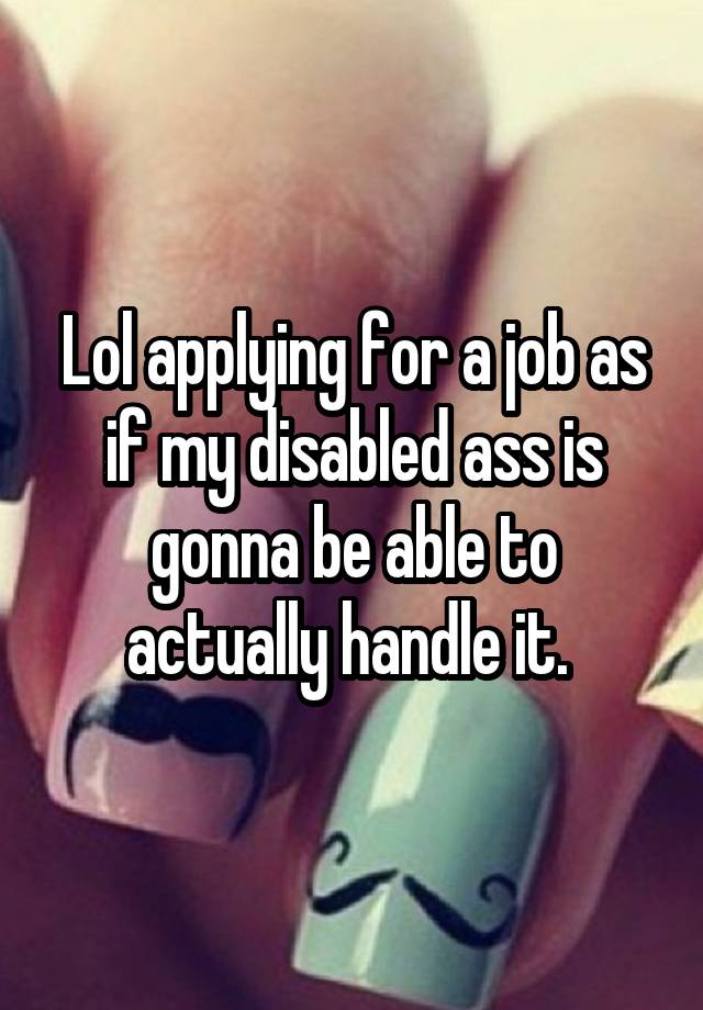 Lol applying for a job as if my disabled ass is gonna be able to actually handle it. 