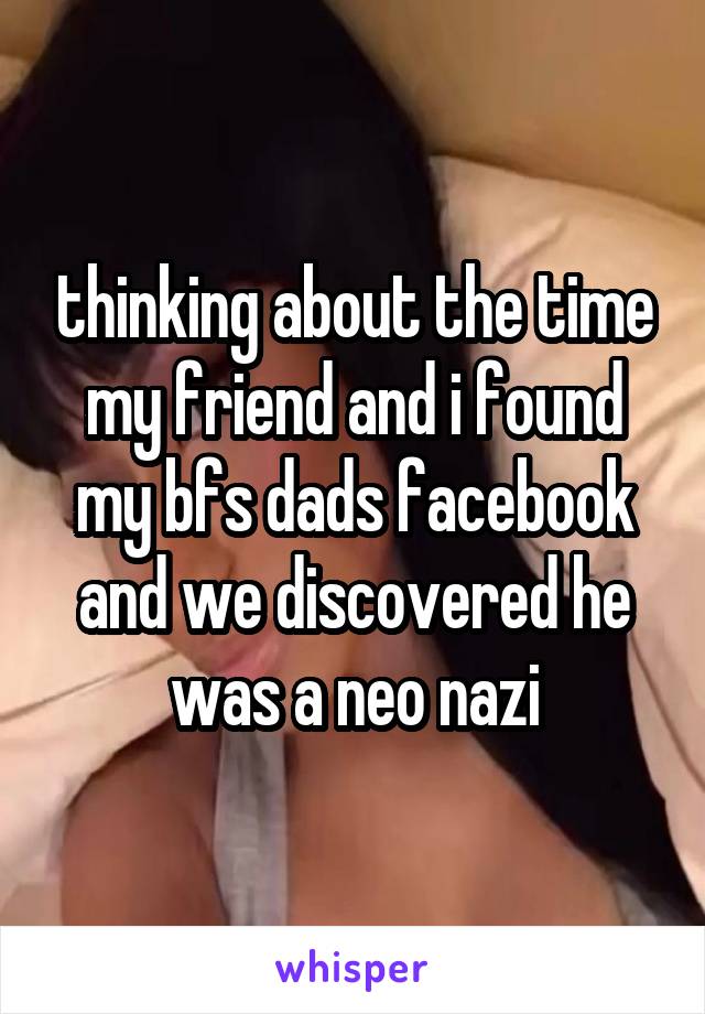 thinking about the time my friend and i found my bfs dads facebook and we discovered he was a neo nazi