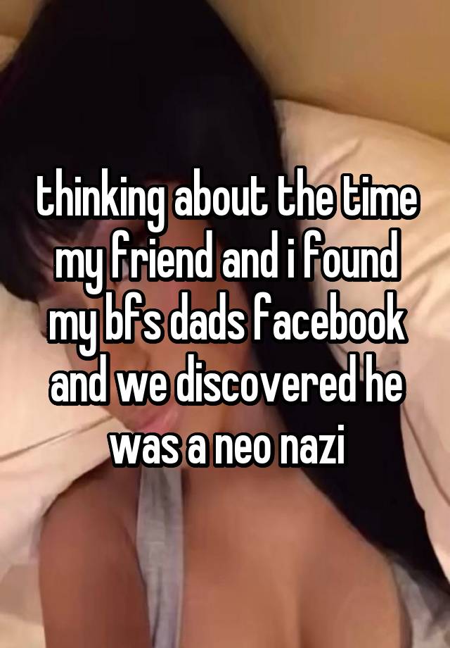 thinking about the time my friend and i found my bfs dads facebook and we discovered he was a neo nazi