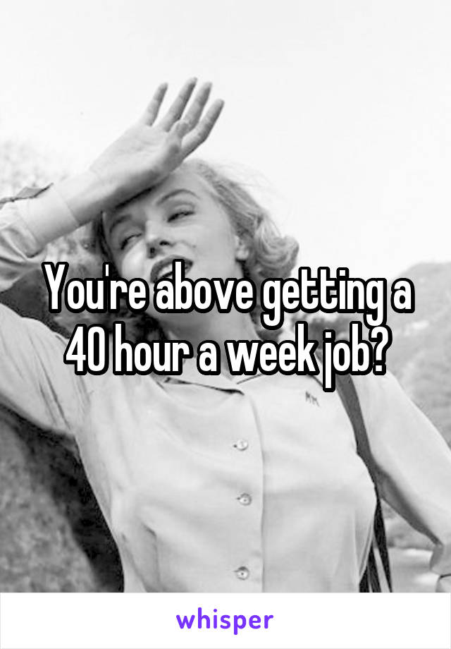 You're above getting a 40 hour a week job?