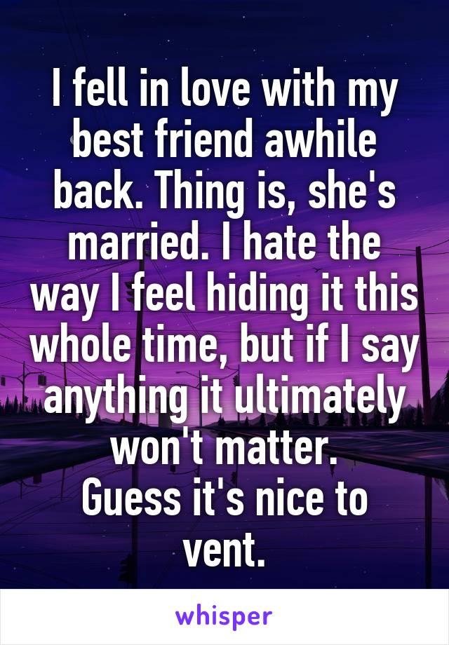 I fell in love with my best friend awhile back. Thing is, she's married. I hate the way I feel hiding it this whole time, but if I say anything it ultimately won't matter.
Guess it's nice to vent.