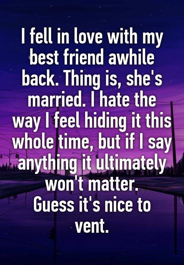 I fell in love with my best friend awhile back. Thing is, she's married. I hate the way I feel hiding it this whole time, but if I say anything it ultimately won't matter.
Guess it's nice to vent.