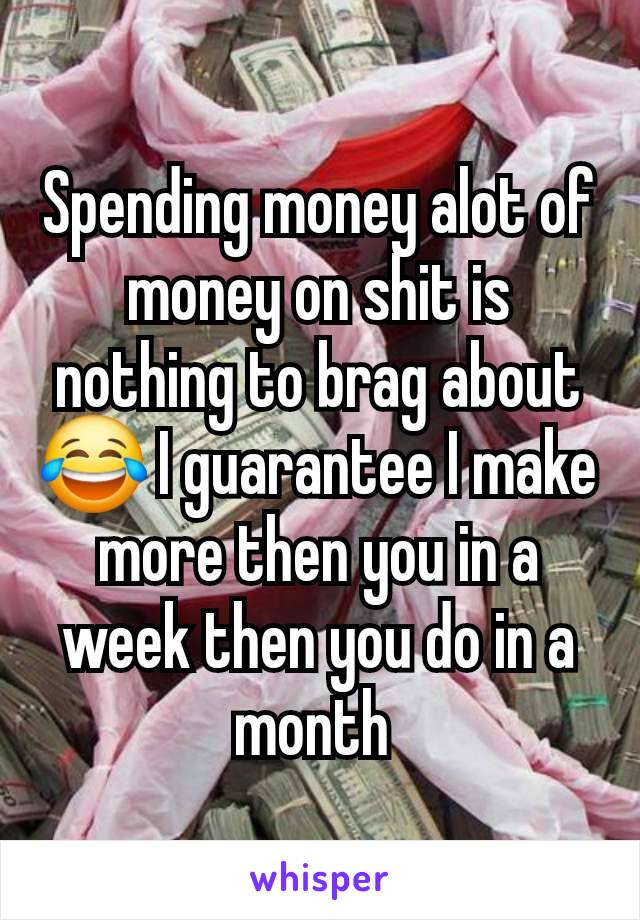 Spending money alot of money on shit is nothing to brag about 😂 I guarantee I make more then you in a week then you do in a month 