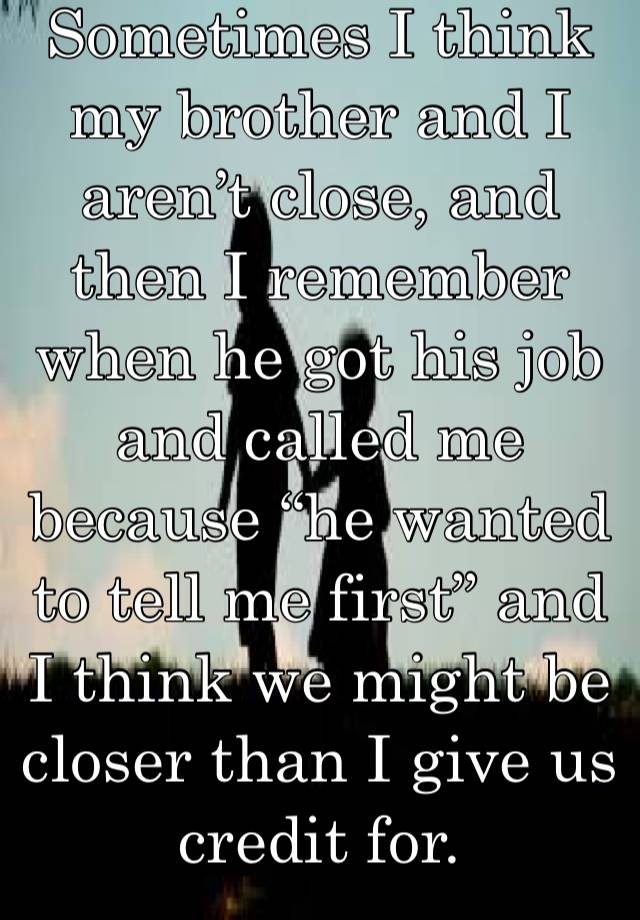 Sometimes I think my brother and I aren’t close, and then I remember when he got his job and called me because “he wanted to tell me first” and I think we might be closer than I give us credit for. 