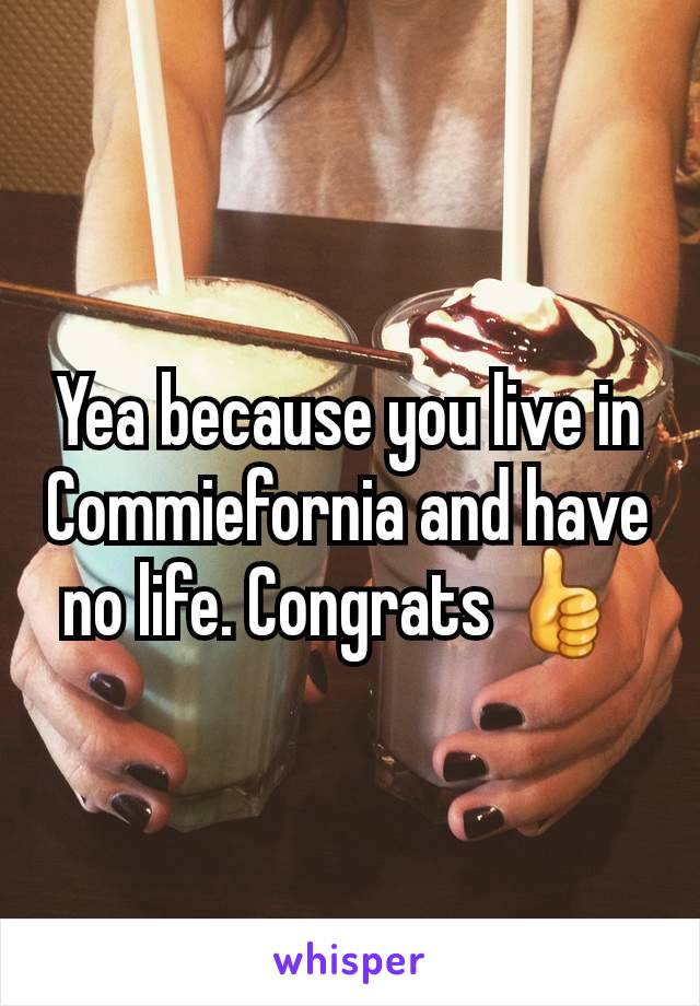 Yea because you live in Commiefornia and have no life. Congrats 👍 