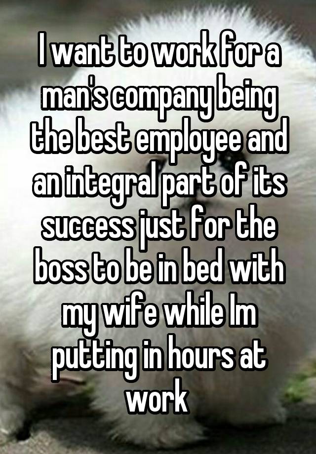 I want to work for a man's company being the best employee and an integral part of its success just for the boss to be in bed with my wife while Im putting in hours at work 