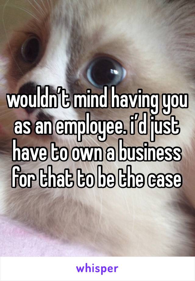 wouldn’t mind having you as an employee. i’d just have to own a business for that to be the case