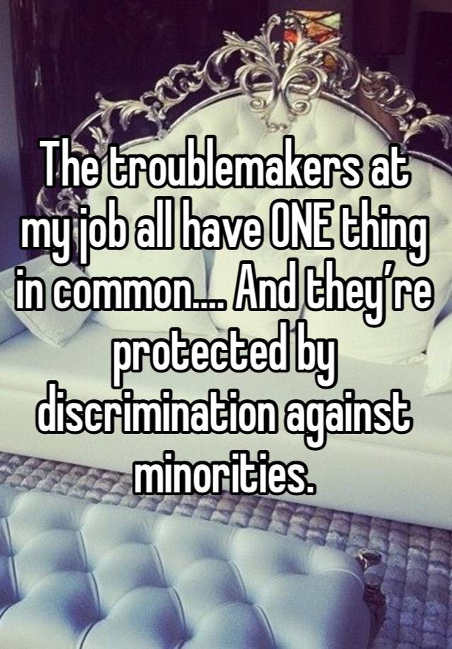 The troublemakers at my job all have ONE thing in common…. And they’re protected by discrimination against minorities.