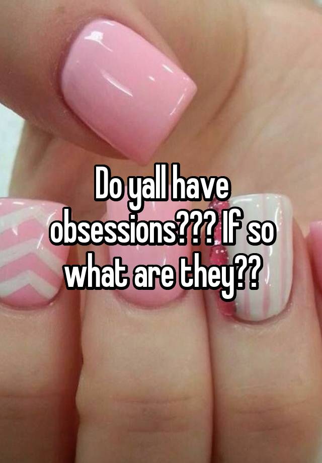 Do yall have obsessions??? If so what are they??