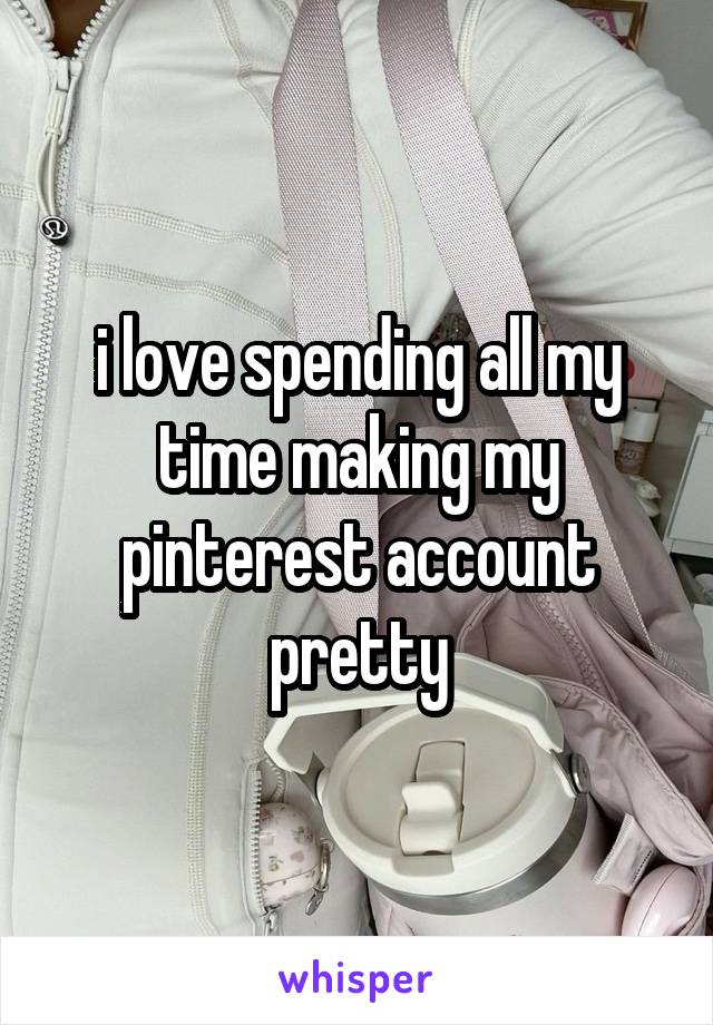 i love spending all my time making my pinterest account pretty