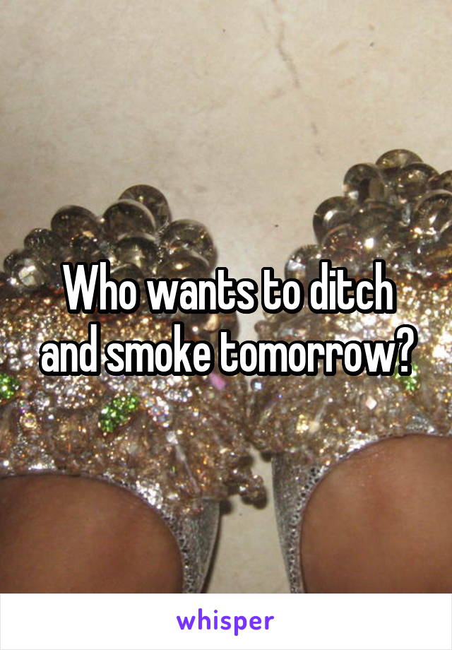 Who wants to ditch and smoke tomorrow?