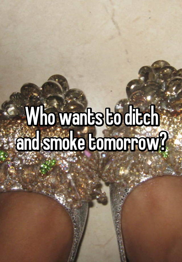 Who wants to ditch and smoke tomorrow?