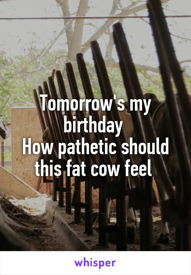 Tomorrow's my birthday 
How pathetic should this fat cow feel 