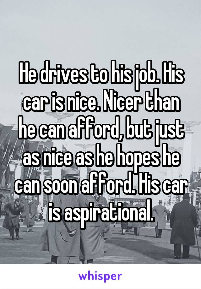 He drives to his job. His car is nice. Nicer than he can afford, but just as nice as he hopes he can soon afford. His car is aspirational.