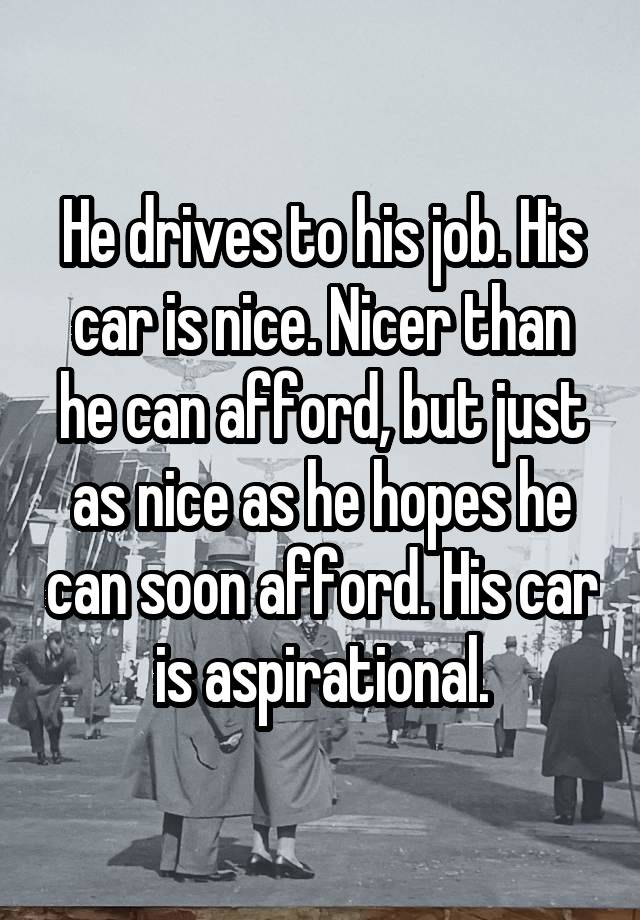 He drives to his job. His car is nice. Nicer than he can afford, but just as nice as he hopes he can soon afford. His car is aspirational.