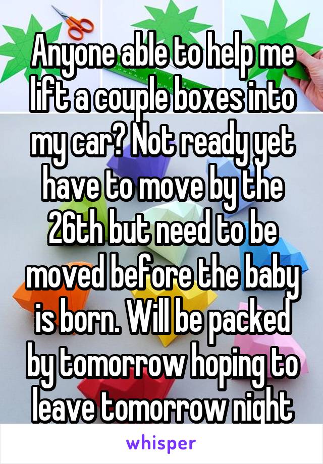 Anyone able to help me lift a couple boxes into my car? Not ready yet have to move by the 26th but need to be moved before the baby is born. Will be packed by tomorrow hoping to leave tomorrow night