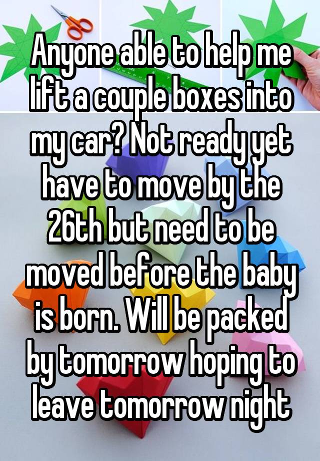 Anyone able to help me lift a couple boxes into my car? Not ready yet have to move by the 26th but need to be moved before the baby is born. Will be packed by tomorrow hoping to leave tomorrow night