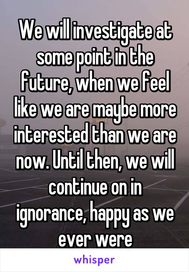 We will investigate at some point in the future, when we feel like we are maybe more interested than we are now. Until then, we will continue on in ignorance, happy as we ever were