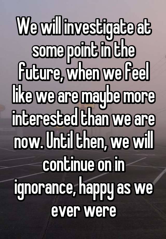 We will investigate at some point in the future, when we feel like we are maybe more interested than we are now. Until then, we will continue on in ignorance, happy as we ever were