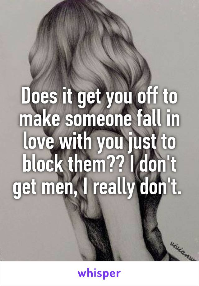 Does it get you off to make someone fall in love with you just to block them?? I don't get men, I really don't. 