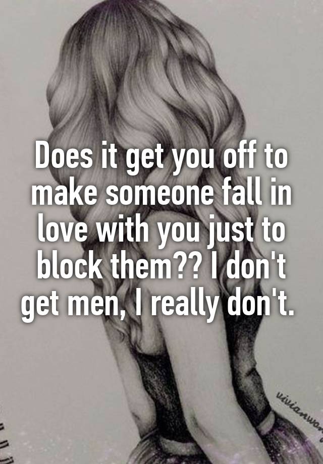 Does it get you off to make someone fall in love with you just to block them?? I don't get men, I really don't. 