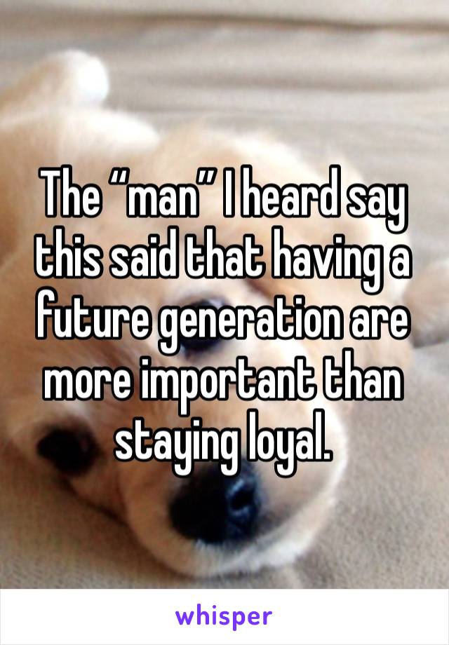 The “man” I heard say this said that having a future generation are more important than staying loyal. 