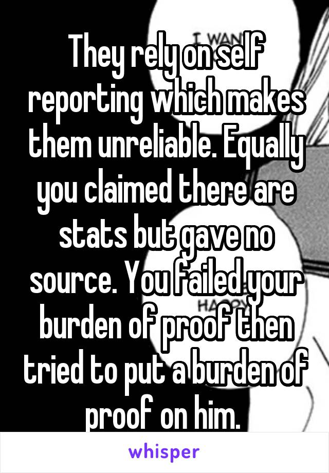 They rely on self reporting which makes them unreliable. Equally you claimed there are stats but gave no source. You failed your burden of proof then tried to put a burden of proof on him. 