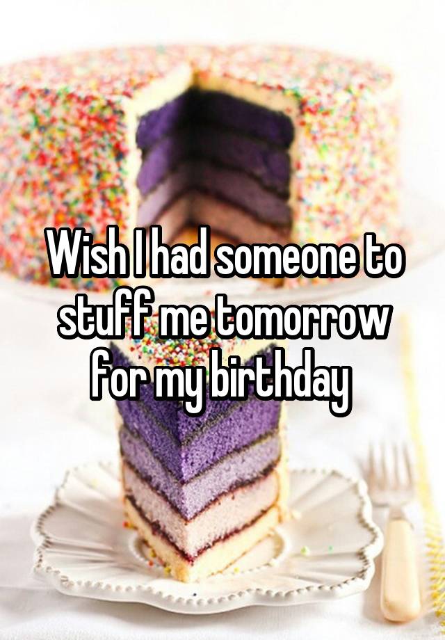 Wish I had someone to stuff me tomorrow for my birthday 