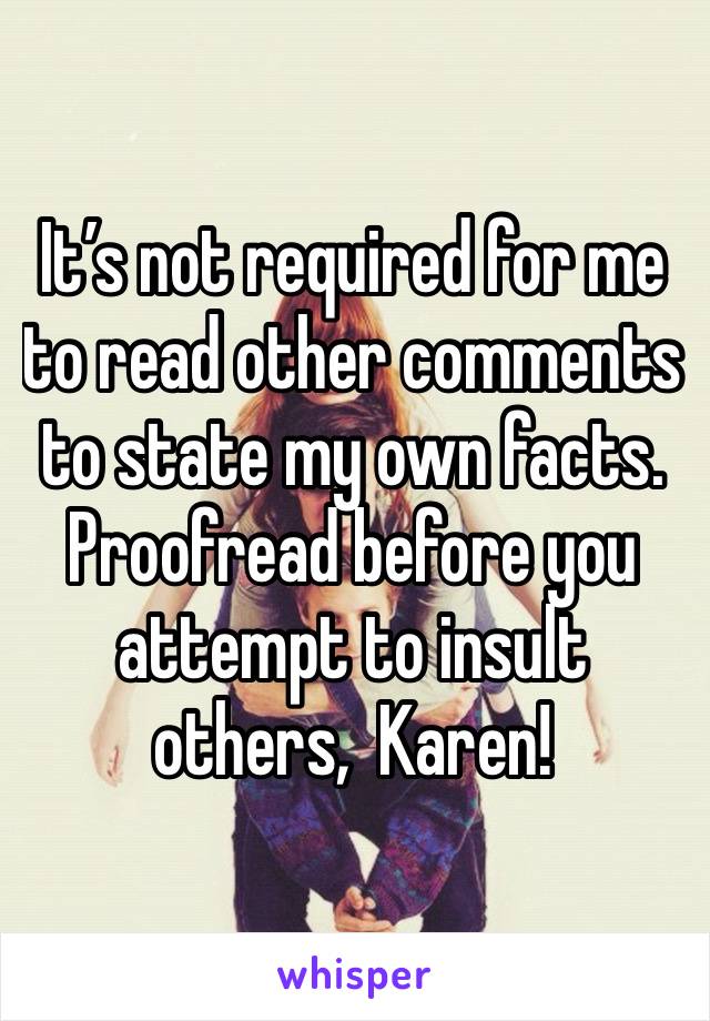 It’s not required for me to read other comments to state my own facts. Proofread before you attempt to insult others,  Karen! 