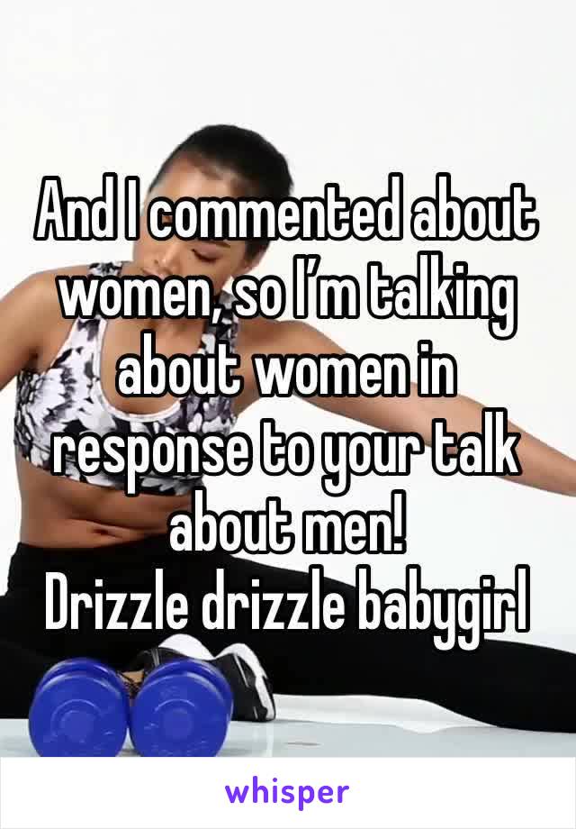 And I commented about women, so I’m talking about women in response to your talk about men!  
Drizzle drizzle babygirl