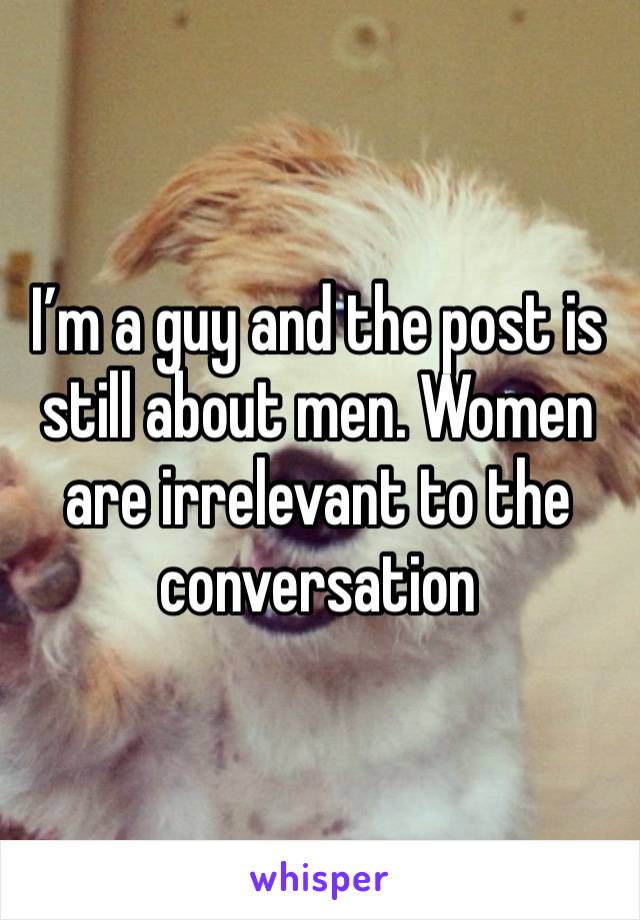 I’m a guy and the post is still about men. Women are irrelevant to the conversation 