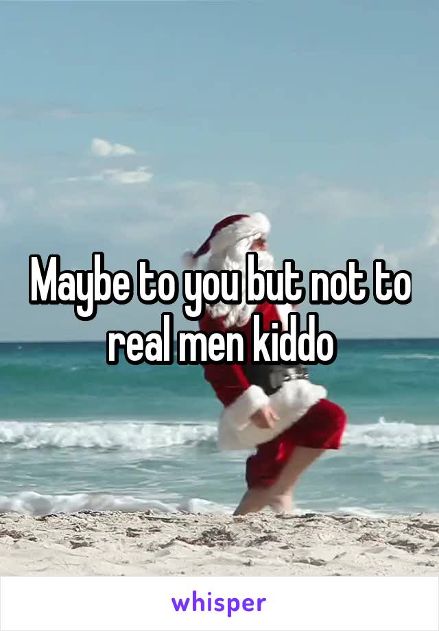 Maybe to you but not to real men kiddo