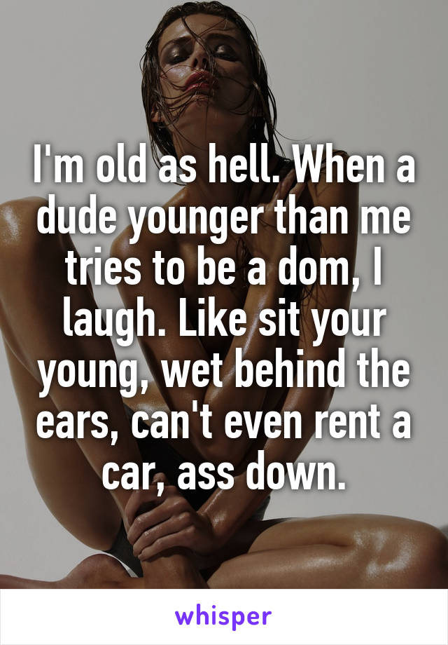 I'm old as hell. When a dude younger than me tries to be a dom, I laugh. Like sit your young, wet behind the ears, can't even rent a car, ass down.