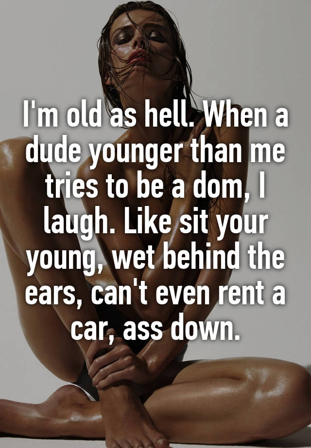 I'm old as hell. When a dude younger than me tries to be a dom, I laugh. Like sit your young, wet behind the ears, can't even rent a car, ass down.