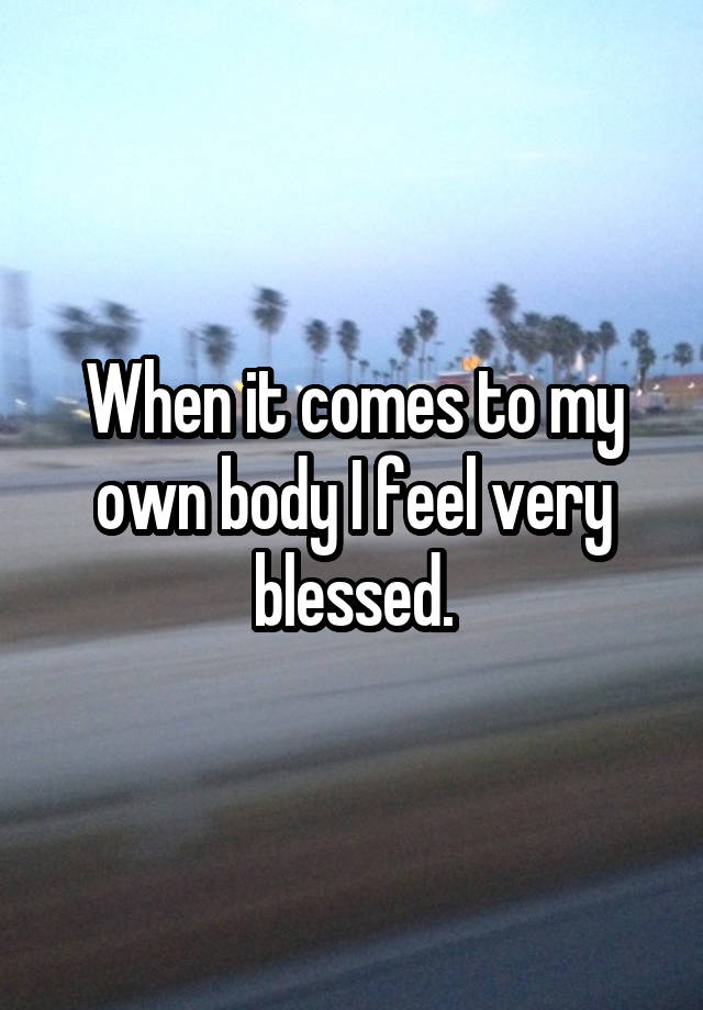 When it comes to my own body I feel very blessed.