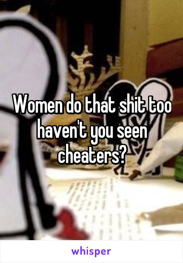 Women do that shit too haven't you seen cheaters?