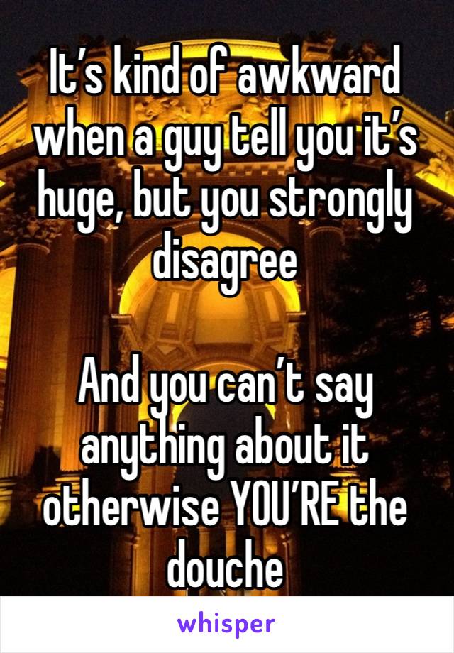 It’s kind of awkward when a guy tell you it’s huge, but you strongly disagree 

And you can’t say anything about it otherwise YOU’RE the douche 