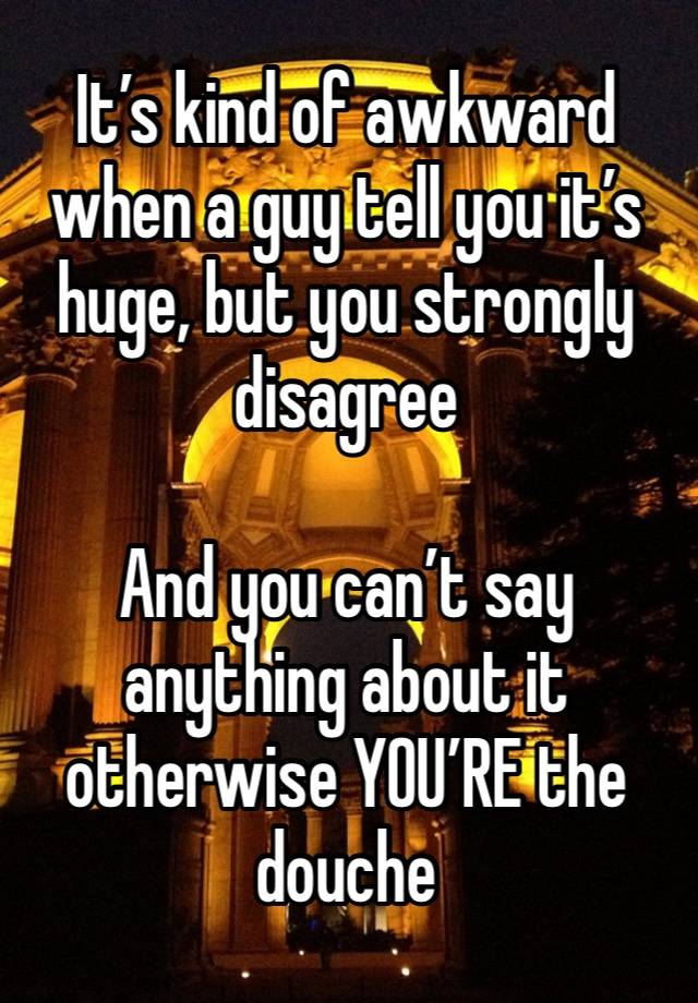 It’s kind of awkward when a guy tell you it’s huge, but you strongly disagree 

And you can’t say anything about it otherwise YOU’RE the douche 