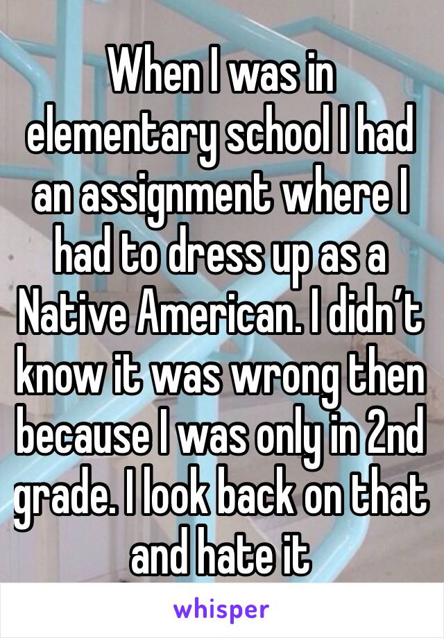 When I was in elementary school I had an assignment where I had to dress up as a Native American. I didn’t know it was wrong then because I was only in 2nd grade. I look back on that and hate it