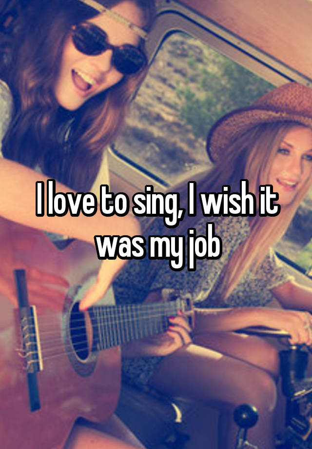 I love to sing, I wish it was my job