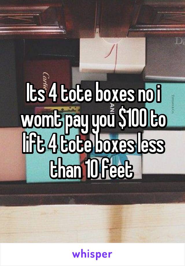 Its 4 tote boxes no i womt pay you $100 to lift 4 tote boxes less than 10 feet 