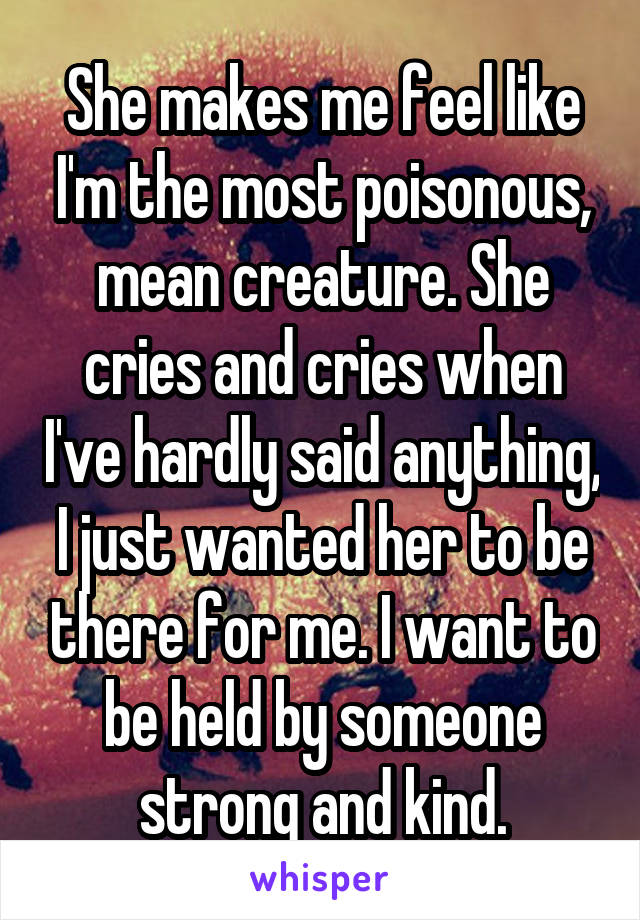 She makes me feel like I'm the most poisonous, mean creature. She cries and cries when I've hardly said anything, I just wanted her to be there for me. I want to be held by someone strong and kind.