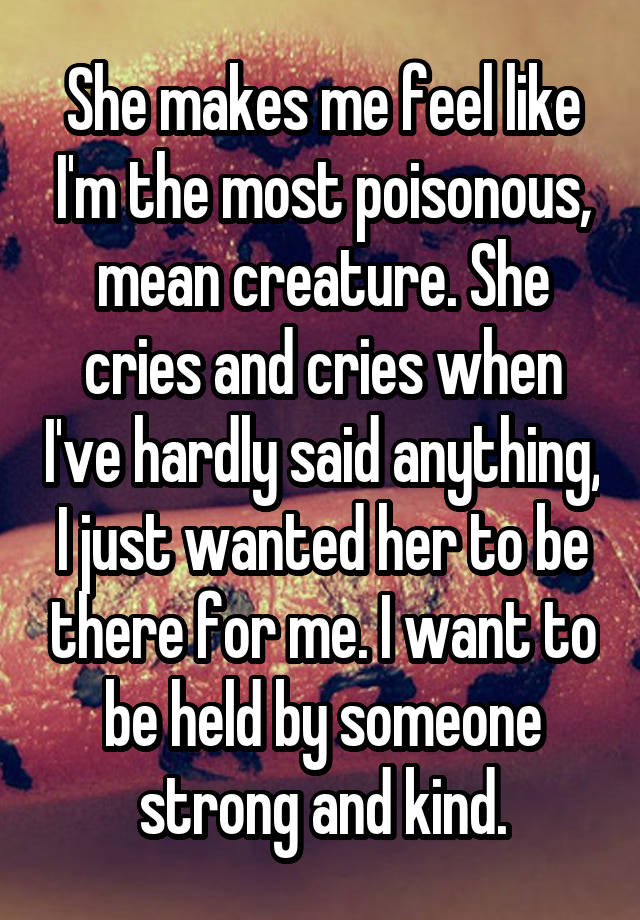 She makes me feel like I'm the most poisonous, mean creature. She cries and cries when I've hardly said anything, I just wanted her to be there for me. I want to be held by someone strong and kind.