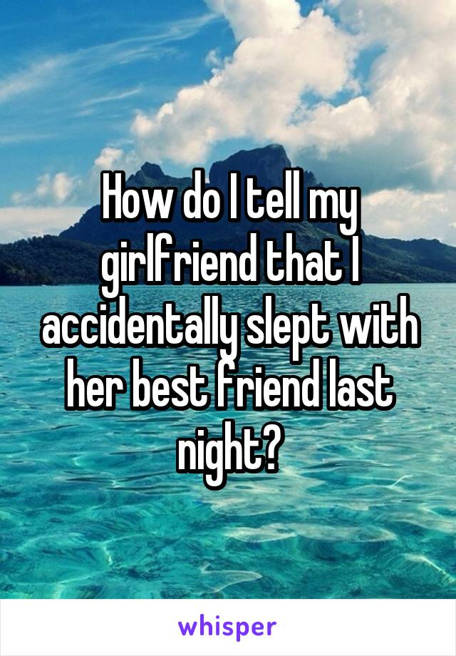 How do I tell my girlfriend that I accidentally slept with her best friend last night?