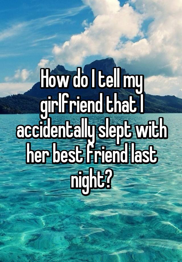 How do I tell my girlfriend that I accidentally slept with her best friend last night?