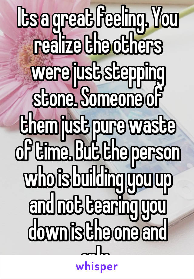 Its a great feeling. You realize the others were just stepping stone. Someone of them just pure waste of time. But the person who is building you up and not tearing you down is the one and only. 