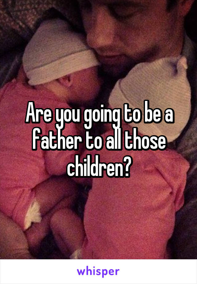 Are you going to be a father to all those children?