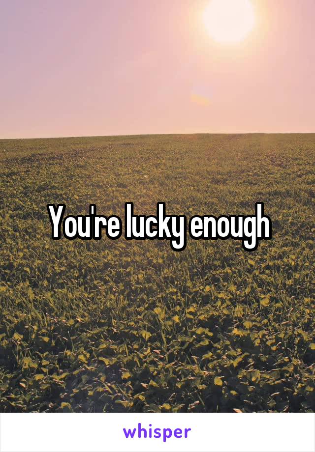 You're lucky enough