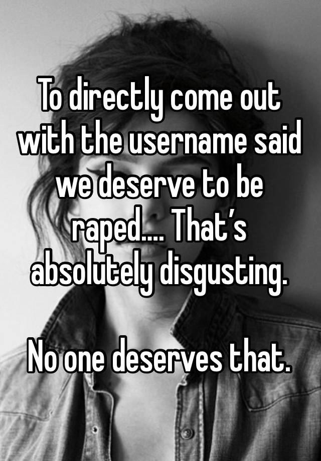 To directly come out with the username said we deserve to be raped…. That’s absolutely disgusting.

No one deserves that.